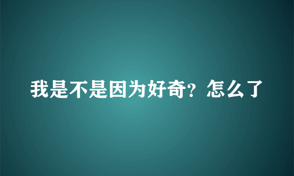 我是不是因为好奇？怎么了