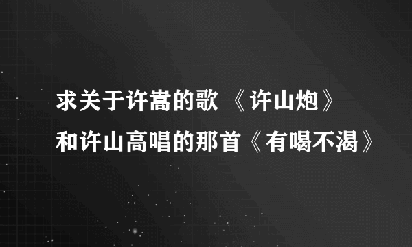 求关于许嵩的歌 《许山炮》和许山高唱的那首《有喝不渴》