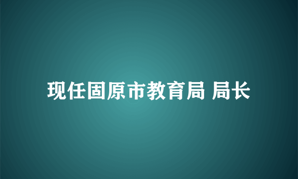 现任固原市教育局 局长