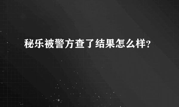 秘乐被警方查了结果怎么样？