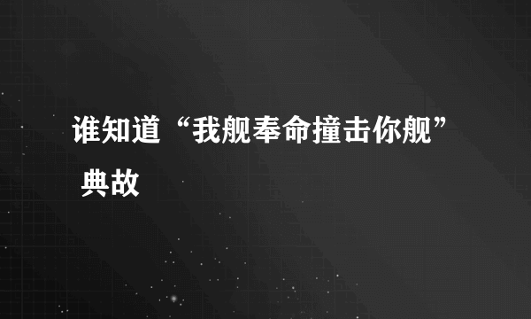 谁知道“我舰奉命撞击你舰” 典故