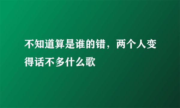 不知道算是谁的错，两个人变得话不多什么歌