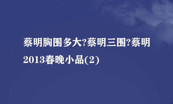 蔡明胸围多大?蔡明三围?蔡明2013春晚小品(2)