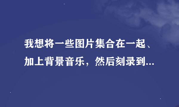 我想将一些图片集合在一起、加上背景音乐，然后刻录到光碟上播放。要用什么软件怎么弄？