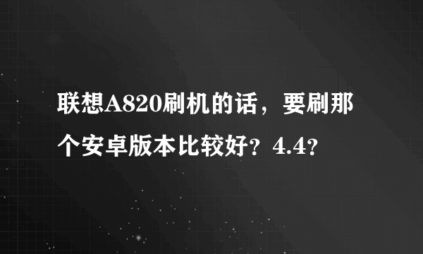 联想A820刷机的话，要刷那个安卓版本比较好？4.4？