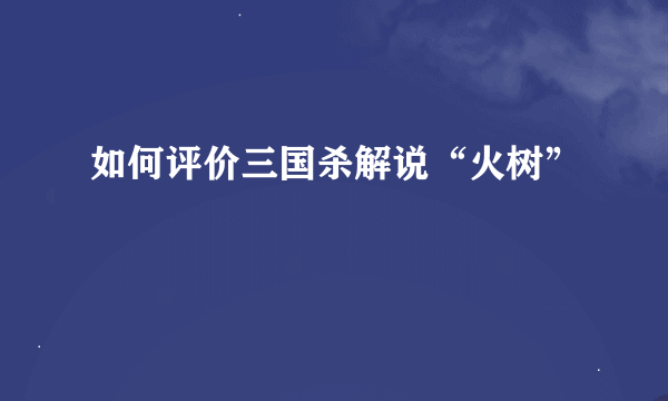 如何评价三国杀解说“火树”