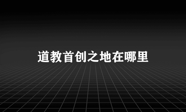 道教首创之地在哪里