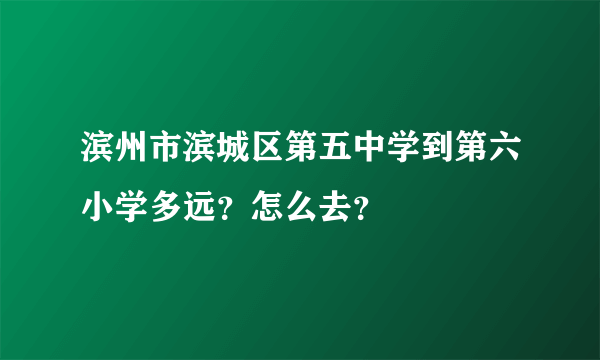 滨州市滨城区第五中学到第六小学多远？怎么去？