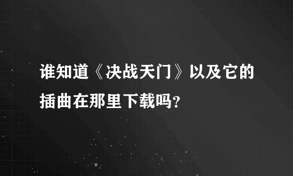 谁知道《决战天门》以及它的插曲在那里下载吗？