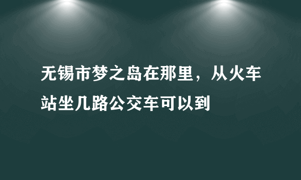 无锡市梦之岛在那里，从火车站坐几路公交车可以到