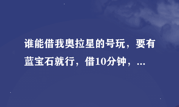 谁能借我奥拉星的号玩，要有蓝宝石就行，借10分钟，怕我盗号可以设密保