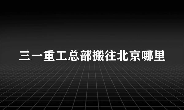 三一重工总部搬往北京哪里