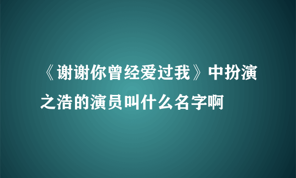 《谢谢你曾经爱过我》中扮演之浩的演员叫什么名字啊