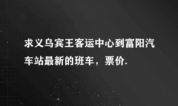 求义乌宾王客运中心到富阳汽车站最新的班车，票价.