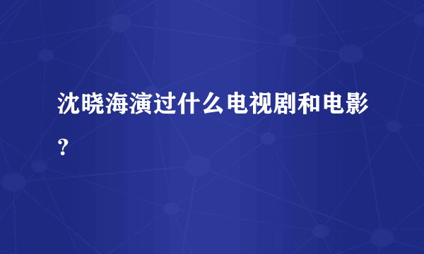 沈晓海演过什么电视剧和电影？