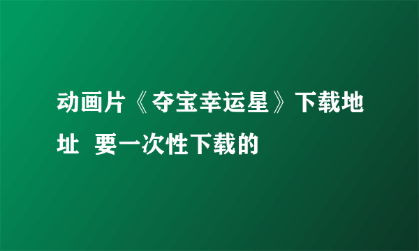 动画片《夺宝幸运星》下载地址  要一次性下载的