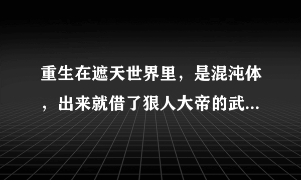 重生在遮天世界里，是混沌体，出来就借了狠人大帝的武器，什么小说