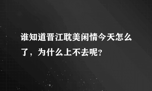 谁知道晋江耽美闲情今天怎么了，为什么上不去呢？