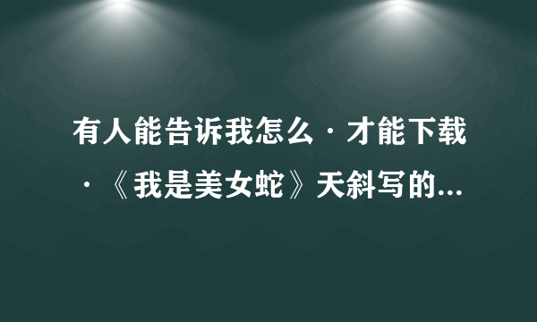 有人能告诉我怎么·才能下载·《我是美女蛇》天斜写的  要txt的哦  而且不需要什么注册  积分的   谢谢了