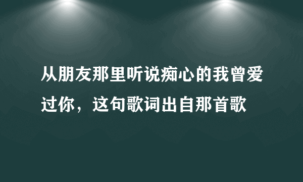 从朋友那里听说痴心的我曾爱过你，这句歌词出自那首歌