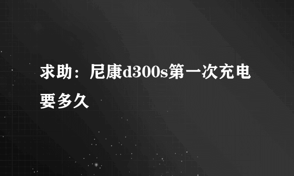 求助：尼康d300s第一次充电要多久