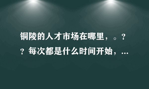 铜陵的人才市场在哪里，。？？每次都是什么时间开始，。？谢谢各位了。