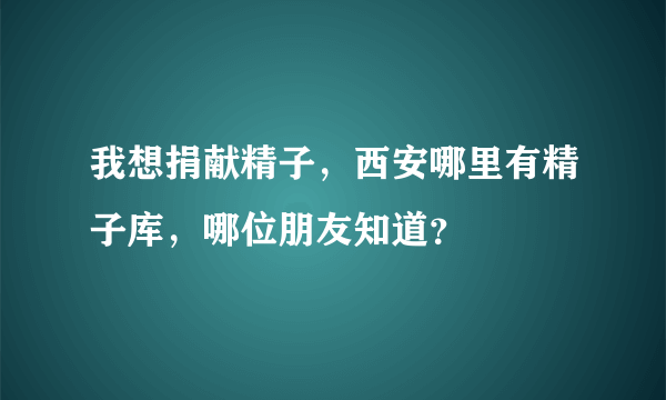 我想捐献精子，西安哪里有精子库，哪位朋友知道？