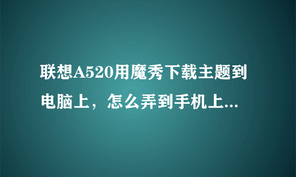 联想A520用魔秀下载主题到电脑上，怎么弄到手机上，弄到手机上怎么用？