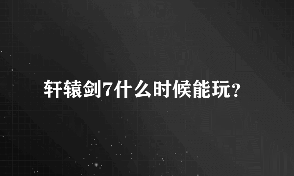 轩辕剑7什么时候能玩？