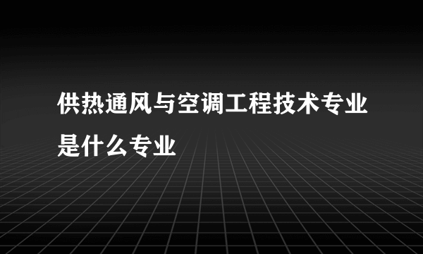 供热通风与空调工程技术专业是什么专业