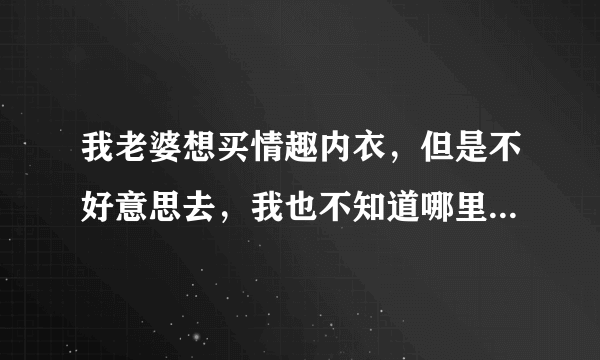 我老婆想买情趣内衣，但是不好意思去，我也不知道哪里好，我在成都，给推荐家。