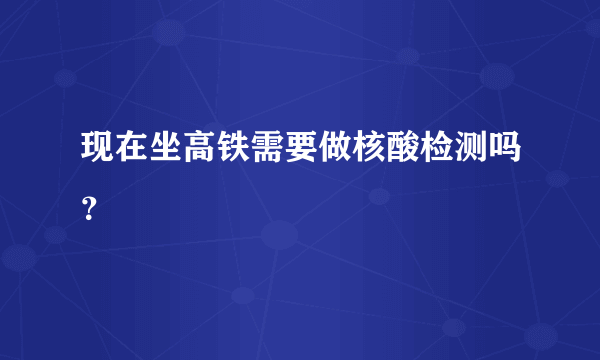 现在坐高铁需要做核酸检测吗？