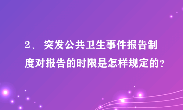 2、 突发公共卫生事件报告制度对报告的时限是怎样规定的？