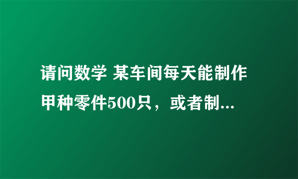 请问数学 某车间每天能制作甲种零件500只，或者制作乙种零件250只，甲、乙两种零件各一只配成