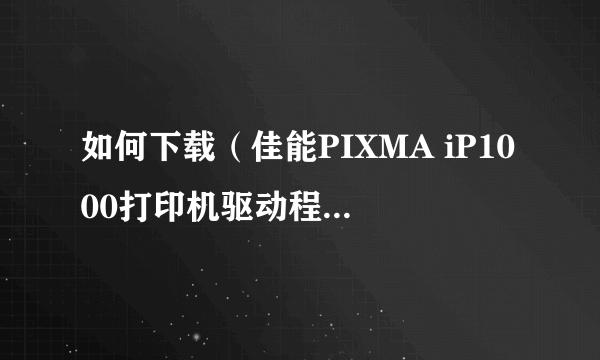 如何下载（佳能PIXMA iP1000打印机驱动程序）？谢谢！