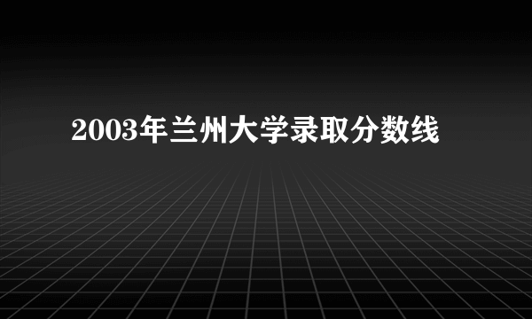 2003年兰州大学录取分数线