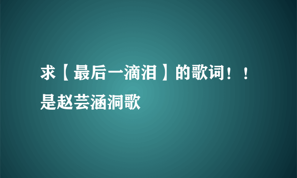 求【最后一滴泪】的歌词！！是赵芸涵洞歌