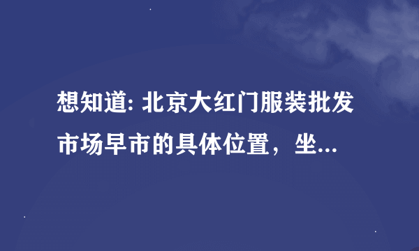 想知道: 北京大红门服装批发市场早市的具体位置，坐公交在哪站下车？