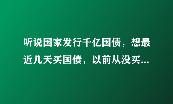 听说国家发行千亿国债，想最近几天买国债，以前从没买国，不知道怎么才能买到，请指教