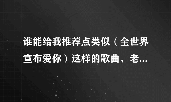 谁能给我推荐点类似（全世界宣布爱你）这样的歌曲，老歌新歌都行，只要好听，有的给高分