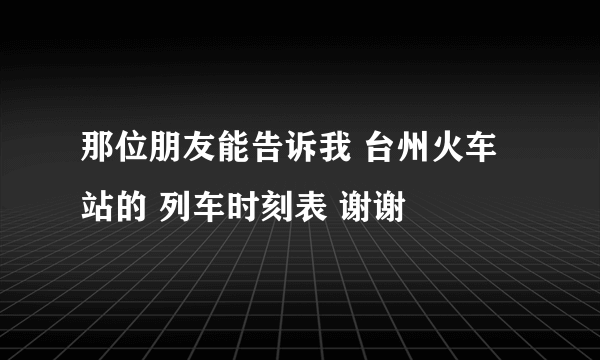 那位朋友能告诉我 台州火车站的 列车时刻表 谢谢