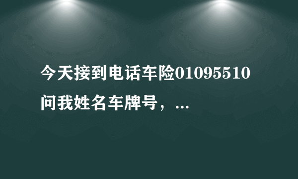 今天接到电话车险01095510 问我姓名车牌号，身份证号还有汽车品牌型号/ 问这些正常吗？会不会是骗子 求回答