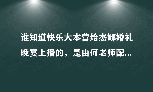 谁知道快乐大本营给杰娜婚礼晚宴上播的，是由何老师配得旁白全部的，谁有啊？？