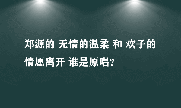 郑源的 无情的温柔 和 欢子的 情愿离开 谁是原唱？