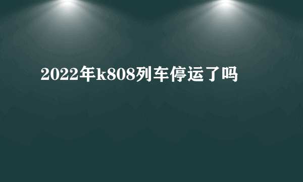 2022年k808列车停运了吗