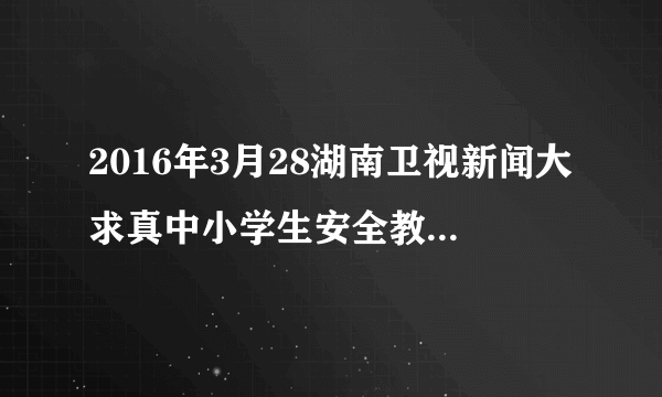 2016年3月28湖南卫视新闻大求真中小学生安全教育观后感