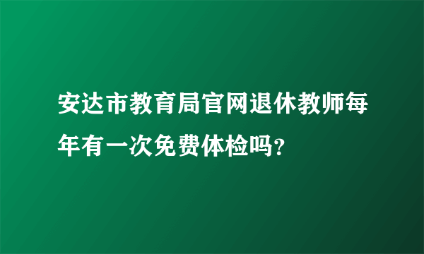 安达市教育局官网退休教师每年有一次免费体检吗？