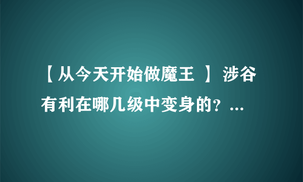 【从今天开始做魔王 】 涉谷有利在哪几级中变身的？ 越详细越好