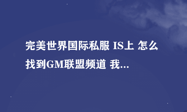 完美世界国际私服 IS上 怎么找到GM联盟频道 我想查查当天所有新开的私服 希望哪位大哥能详细点说下