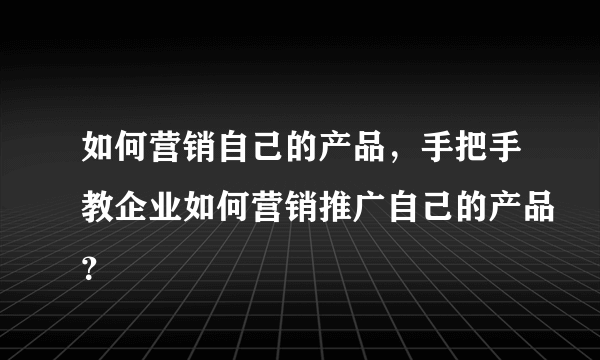 如何营销自己的产品，手把手教企业如何营销推广自己的产品？